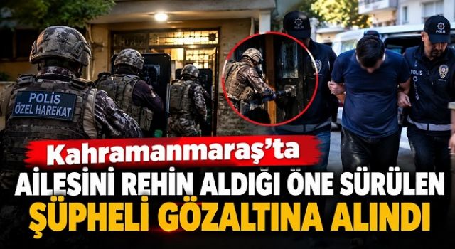 Kahramanmaraş’ta ailesini rehin aldığı öne sürülen şüpheli gözaltına alındı